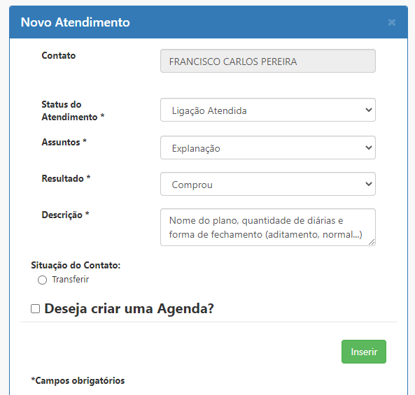 Novo Atendimento 
Contato 
FRANCISCO CARLOS PEREIRA 
Status do 
Ligação Atendida 
Atendimento * 
Assuntos 
Explanação 
Resultado * 
Comprou 
Descrição * 
Nome do plano, quantidade de diárias e 
forma de fechamento (aditamento, normal...) 
Situação do Contato: 
C) Transferir 
El Deseja criar uma Agenda? 
Inserir 
*Campos obrigatórios 